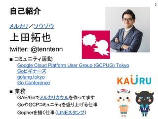 自己紹介
メルカリ／ソウゾウ
上田拓也
twitter: @tenntenn
■ コミュニティ活動
Google Cloud Platform User Group (GCPUG) Tokyo
Goビギナーズ
golang.tokyo
Go C...