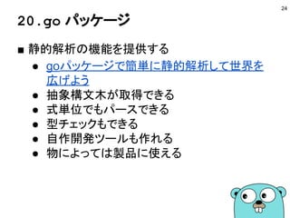 20.go パッケージ
■ 静的解析の機能を提供する
● goパッケージで簡単に静的解析して世界を
広げよう
● 抽象構文木が取得できる
● 式単位でもパースできる
● 型チェックもできる
● 自作開発ツールも作れる
● 物によっては製品に使える
24
 