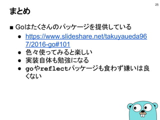 まとめ
■ Goはたくさんのパッケージを提供している
● https://www.slideshare.net/takuyaueda96
7/2016-go#101
● 色々使ってみると楽しい
● 実装自体も勉強になる
● goやreflectパッケージも食わず嫌いは良
くない
25
 