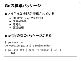 Goの標準パッケージ
■ さまざまな機能が提供されている
● HTTPサーバ／クライアント
● 文字列処理
● 暗号化
● 画像処理
3
$ go version
go version go1.8.3 darwin/amd64
$ go list std | grep -v vendor | wc -l
161
■ かなりの数のパッケージがある
 