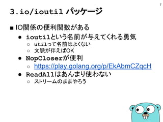 3.io/ioutil パッケージ
■ IO関係の便利関数がある
● ioutilという名前が与えてくれる勇気
○ utilって名前はよくない
○ 文脈が伴えばOK
● NopCloserが便利
○ https://play.golang.org/p/EkAbmCZqcH
● ReadAllはあんまり使わない
○ ストリームのままやろう
7
 