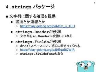4.strings パッケージ
■ 文字列に関する処理を提供
● 置換とか連結とか
○ https://play.golang.org/p/rMsm_u_TEH
● strings.Readerが便利
○ 文字列をio.Readerに変換してくれる
● strings.Fieldsが便利
○ ホワイトスペースでいい感じに区切ってくれる
○ https://play.golang.org/p/BtEqaBQWIR
○ strings.FieldsFuncもある
8
 