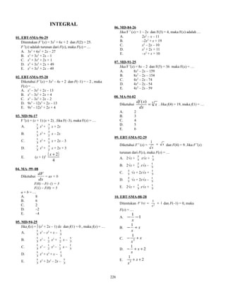 INTEGRAL
01. EBT-SMA-96-29
Ditentukan F ′(x) = 3x2
+ 6x + 2 dan F(2) = 25.
F ′(x) adalah turunan dari F(x), maka F(x) = …
A. 3x3
+ 6x2
+ 2x – 27
B. x3
+ 3x2
+ 2x – 1
C. x3
+ 3x2
+ 2x + 1
D. x3
+ 3x2
+ 2x + 49
E. x3
+ 3x2
+ 2x – 49
02. EBT-SMA-95-28
Diketahui F ′(x) = 3x2
– 4x + 2 dan F(–1) = – 2 , maka
F(x) = …
A. x3
– 3x2
+ 2x – 13
B. x3
– 3x2
+ 2x + 4
C. x3
– 3x2
+ 2x – 2
D. 9x3
– 12x2
+ 2x – 13
E. 9x3
– 12x2
+ 2x + 4
03. MD-96-17
F ′(x) = (x + 1) (x + 2) . Jika F(–3), maka F(x) = …
A. 3
1
x2
+ 2
3
x + 2x
B. 3
1
x2
+ 2
3
x – 2x
C. 3
1
x2
+ 2
3
x + 2x – 3
D. 3
1
x2
+ 2
3
x + 2x + 3
E. (x + 1)2
( )
4
2+x
04. MA–99–08
Diketahui
dx
dF
= ax + b
F(0) – F(–1) = 3
F(1) – F(0) = 5
a + b = …
A. 8
B. 6
C. 2
D. –2
E. –4
05. MD-94-25
Jika f(x) = ∫ (x2
+ 2x – 1) dx dan f(1) = 0 , maka f(x) = …
A. 3
1
x3
– x2
+ x – 3
1
B. 3
1
x3
– 2
1
x2
+ 2
1
x – 3
1
C. 3
1
x3
– 2
1
x2
– 2
1
x – 3
1
D. 3
1
x3
+ x2
+ x – 3
1
E. 3
1
x3
+ 2x2
– 2x – 3
1
06. MD-84-26
Jika F ′ (x) = 1 – 2x dan F(3) = 4, maka F(x) adalah …
A. 2x2
– x – 11
B. –2x2
+ x + 19
C. x2
– 2x – 10
D. x2
+ 2x + 11
E. –x2
+ x + 10
07. MD-91-25
Jika F ′(x) = 8x – 2 dan F(5) = 36 maka F(x) = …
A. 8x2
– 2x – 159
B. 8x2
– 2x – 154
C. 4x2
– 2x - 74
D. 4x2
– 2x - 54
E. 4x2
– 2x - 59
08. MA-94-02
Diketahui 3)(
x
dx
xdf
= . Jika f(4) = 19, maka f(1) = …
A. 2
B. 3
C. 4
D. 5
E. 6
09. EBT-SMA-92-29
Diketahui F ′ (x) = x
x
+
1
dan F(4) = 9. Jika F ′(x)
turunan dari F(x), maka F(x) = …
A. 2√x + 3
2
x√x + 3
1
B. 2√x + 3
2
x√x – 3
1
C. 3
2
√x + 2x√x + 3
1
D. 3
2
√x + 2x√x – 3
1
E. 2√x + 3
1
x√x + 3
1
10. EBT-SMA-88-28
Ditentukan 1
1
2
x
F '(x) += dan F(–1) = 0, maka
F(x) = …
A. 1
1
−−
x
B. x
x
+−
1
C. x
x
+− 3
1
D. 2
1
++− x
x
E. 2
1
3
++ x
x
226
 