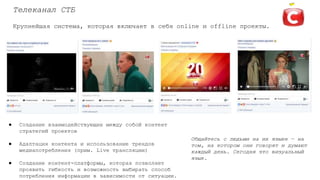 Телеканал СТБ
Крупнейшая система, которая включает в себя online и offline проекты.
● Создание взаимодействующих между собой контент
стратегий проектов
● Адаптация контента и использование трендов
медиапотребления (прим. Live трансляции)
● Создание контент-платформы, которая позволяет
проявить гибкость и возможность выбирать способ
потребления информации в зависимости от ситуации.
Общайтесь с людьми на их языке — на
том, на котором они говорят и думают
каждый день. Сегодня это визуальный
язык.
 