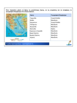 Λίμνη Γεωγραφικό διαμέρισμα
Βόλβη
Τετράδιο δραστηριοτήτων - Δραστηριότητα 1η
Στον παρακάτω χάρτη να βρεις τις μεγαλύτερες λίμνες, να τις ονομάσεις και να αναφέρεις το
γεωγραφικό διαμέρισμα στο οποίο ανήκουν.
Τριχωνίδα
Κρεμαστών
Πολύφυτου
Βεγορίτιδα
Βιστονίδα
Κορώνεια ή Λαγκαδά
Μικρή Πρέσπα
Μεγάλη Πρέσπα
Κερκίνη
Στερεά Ελλάδα
Στερεά Ελλάδα
Μακεδονία
Μακεδονία
Μακεδονία
Μακεδονία
Μακεδονία
Μακεδονία
Μακεδονία
Θράκη
 