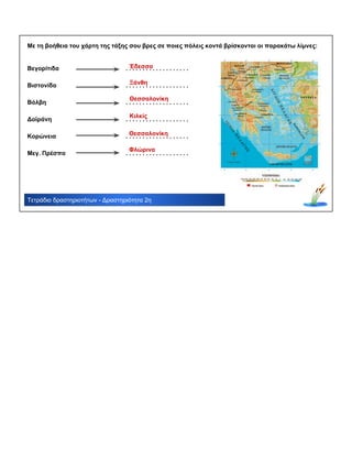 Τετράδιο δραστηριοτήτων - Δραστηριότητα 2η
Με τη βοήθεια του χάρτη της τάξης σου βρες σε ποιες πόλεις κοντά βρίσκονται οι παρακάτω λίμνες:
Βεγορίτιδα
Βιστονίδα
Βόλβη
Δοϊράνη
Κορώνεια
Μεγ. Πρέσπα
. . . . . . . . . . . . . . . . . . .
. . . . . . . . . . . . . . . . . . .
. . . . . . . . . . . . . . . . . . .
. . . . . . . . . . . . . . . . . . .
. . . . . . . . . . . . . . . . . . .
. . . . . . . . . . . . . . . . . . .
Έδεσσα
Ξάνθη
Θεσσαλονίκη
Κιλκίς
Φλώρινα
Θεσσαλονίκη
 