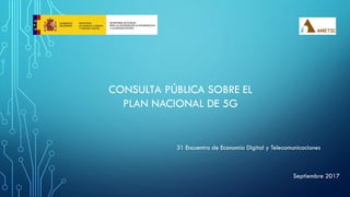 CONSULTA PÚBLICA SOBRE EL
PLAN NACIONAL DE 5G
Septiembre 2017
31 Encuentro de Economía Digital y Telecomunicaciones
 