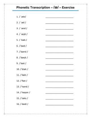 Phonetic Transcription – /æ/ – Exercise
1. / ˈækt/ ________________________
2. / ˈæd / ________________________
3. / ˈænd / ________________________
4. / ˈæŋkl / ________________________
5. / ˈbæk / ________________________
6. /ˈbæd / ________________________
7. /ˈbænd / ________________________
8. /ˈbæŋk / ________________________
9. /ˈbæt / ________________________
10. /ˈblæk / ________________________
11. /ˈfækt / ________________________
12. /ˈflæt / ________________________
13. /ˈhænd / ________________________
14. /ˈhæpən / ________________________
15. /ˈtæks / ________________________
16. /ˈdædi / ________________________
 