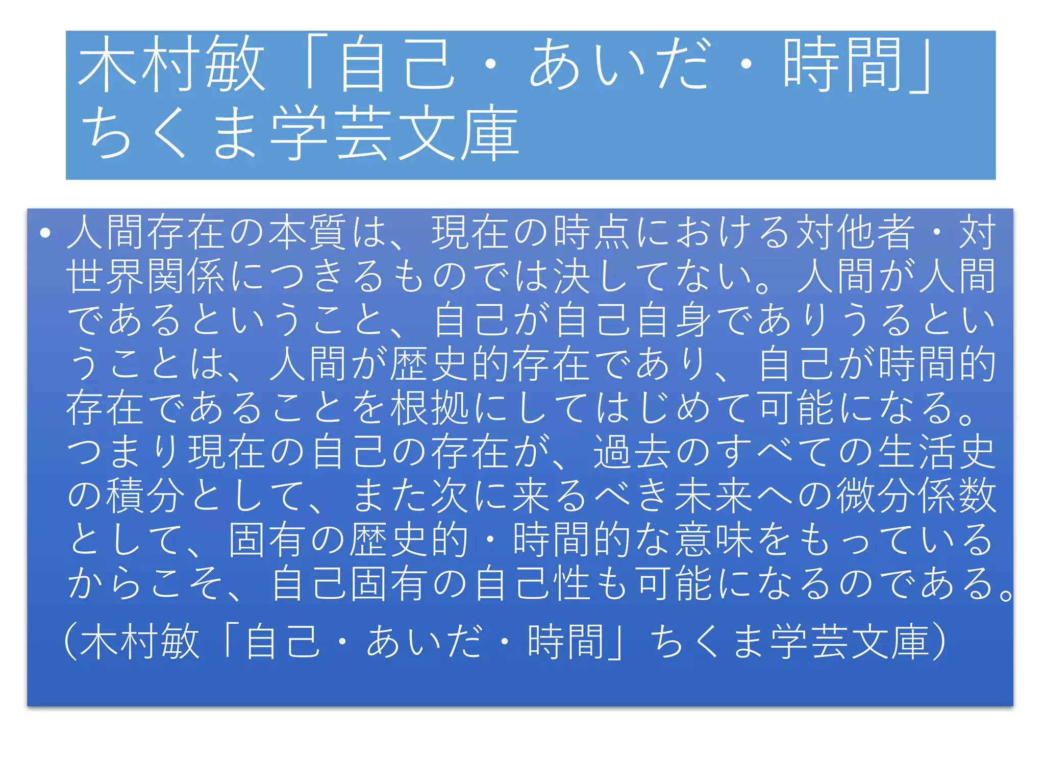 木村敏「自己・あいだ・時間」
ちくま学芸文庫
• 人間存在の本質は、現在の時点における対他者・対
世界関係につきるものでは決してない。人間が人間
であるということ、自己が自己自身でありうるとい
うことは、人間が歴史的存在であり、自己が時間的
存在であることを根拠にしてはじめて可能になる。
つまり現在の自己の存在が、過去のすべての生活史
の積分として、また次に来るべき未来への微分係数
として、固有の歴史的・時間的な意味をもっている
からこそ、自己固有の自己性も可能になるのである。
（木村敏「自己・あいだ・時間」ちくま学芸文庫）
 
