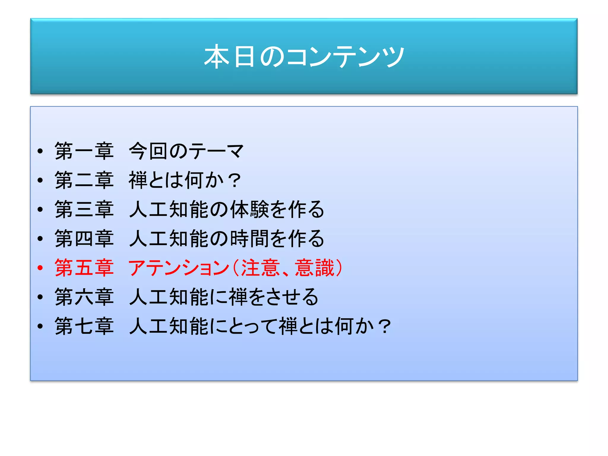 本日のコンテンツ
• 第一章 今回のテーマ
• 第二章 禅とは何か？
• 第三章 人工知能の体験を作る
• 第四章 人工知能の時間を作る
• 第五章 アテンション（注意、意識）
• 第六章 人工知能に禅をさせる
• 第七章 人工知能にとって禅とは何か？
 