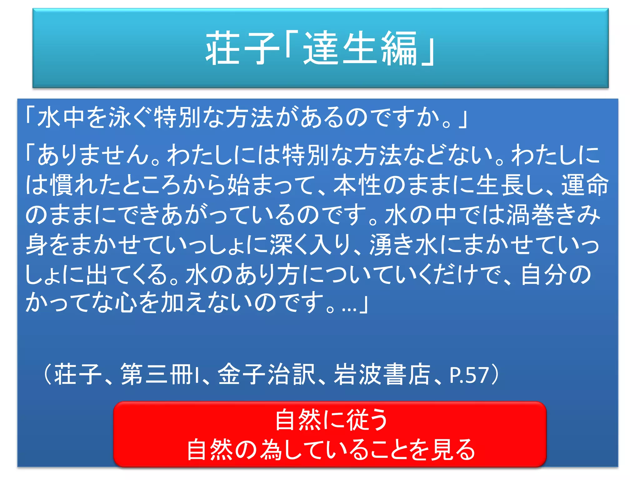 荘子「達生編」
「水中を泳ぐ特別な方法があるのですか。」
「ありません。わたしには特別な方法などない。わたしに
は慣れたところから始まって、本性のままに生長し、運命
のままにできあがっているのです。水の中では渦巻きみ
身をまかせていっしょに深く入り、湧き水にまかせていっ
しょに出てくる。水のあり方についていくだけで、自分の
かってな心を加えないのです。…」
（荘子、第三冊I、金子治訳、岩波書店、P.57）
自然に従う
自然の為していることを見る
 