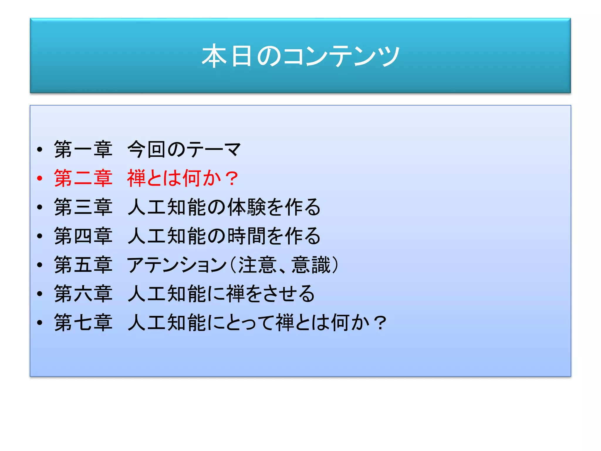 本日のコンテンツ
• 第一章 今回のテーマ
• 第二章 禅とは何か？
• 第三章 人工知能の体験を作る
• 第四章 人工知能の時間を作る
• 第五章 アテンション（注意、意識）
• 第六章 人工知能に禅をさせる
• 第七章 人工知能にとって禅とは何か？
 