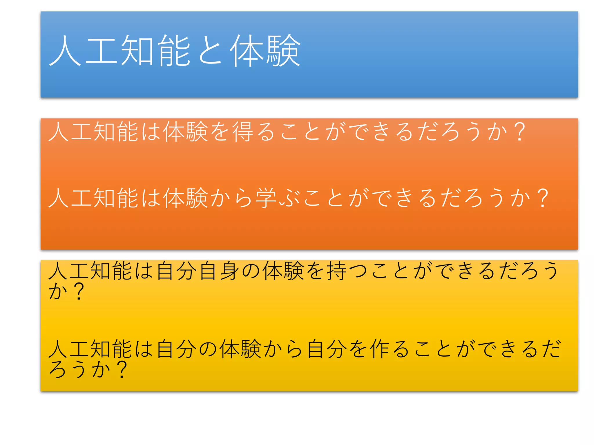 人工知能と体験
人工知能は体験を得ることができるだろうか？
人工知能は体験から学ぶことができるだろうか？
人工知能は自分自身の体験を持つことができるだろう
か？
人工知能は自分の体験から自分を作ることができるだ
ろうか？
 