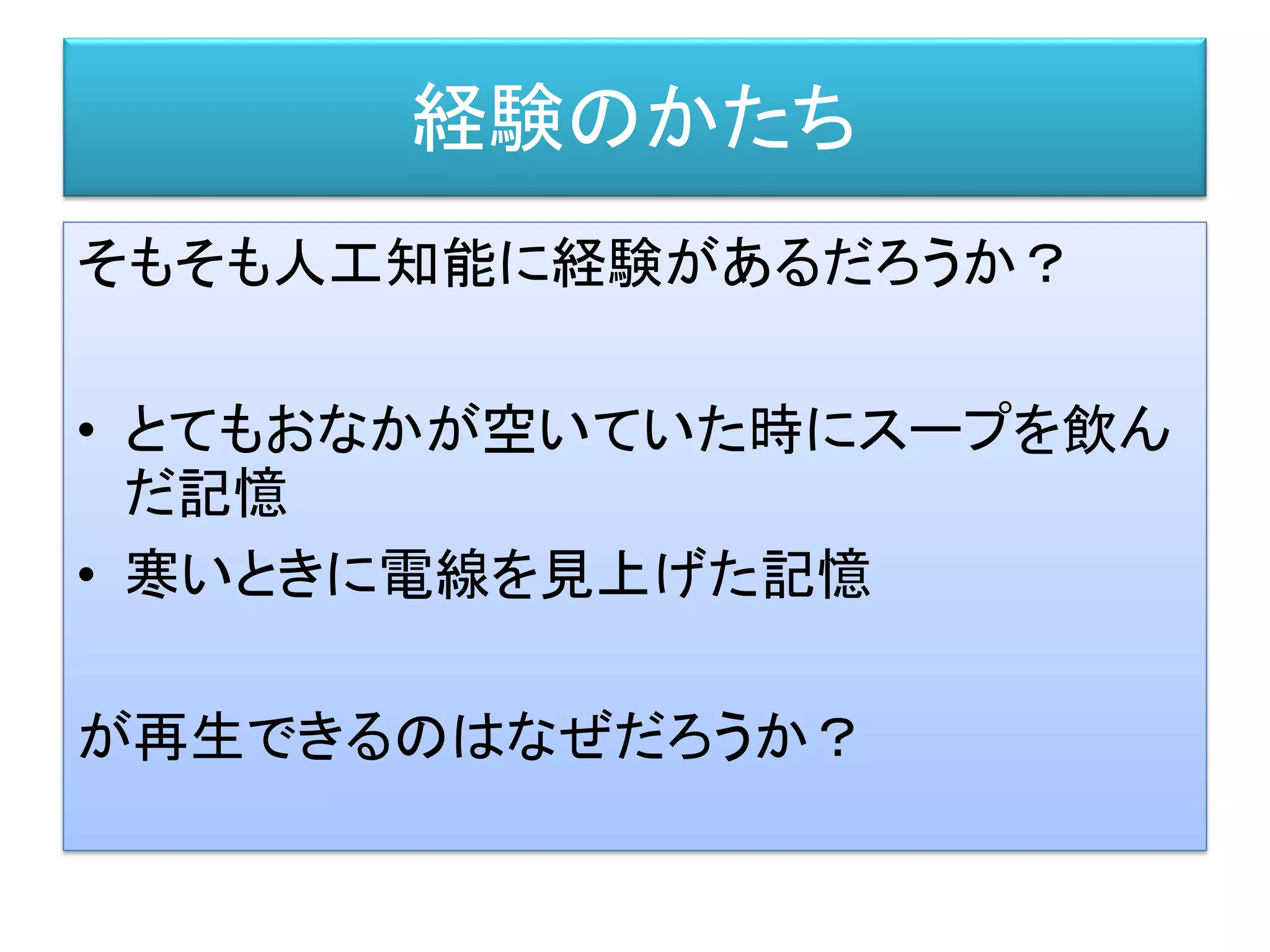 経験のかたち
そもそも人工知能に経験があるだろうか？
• とてもおなかが空いていた時にスープを飲ん
だ記憶
• 寒いときに電線を見上げた記憶
が再生できるのはなぜだろうか？
 