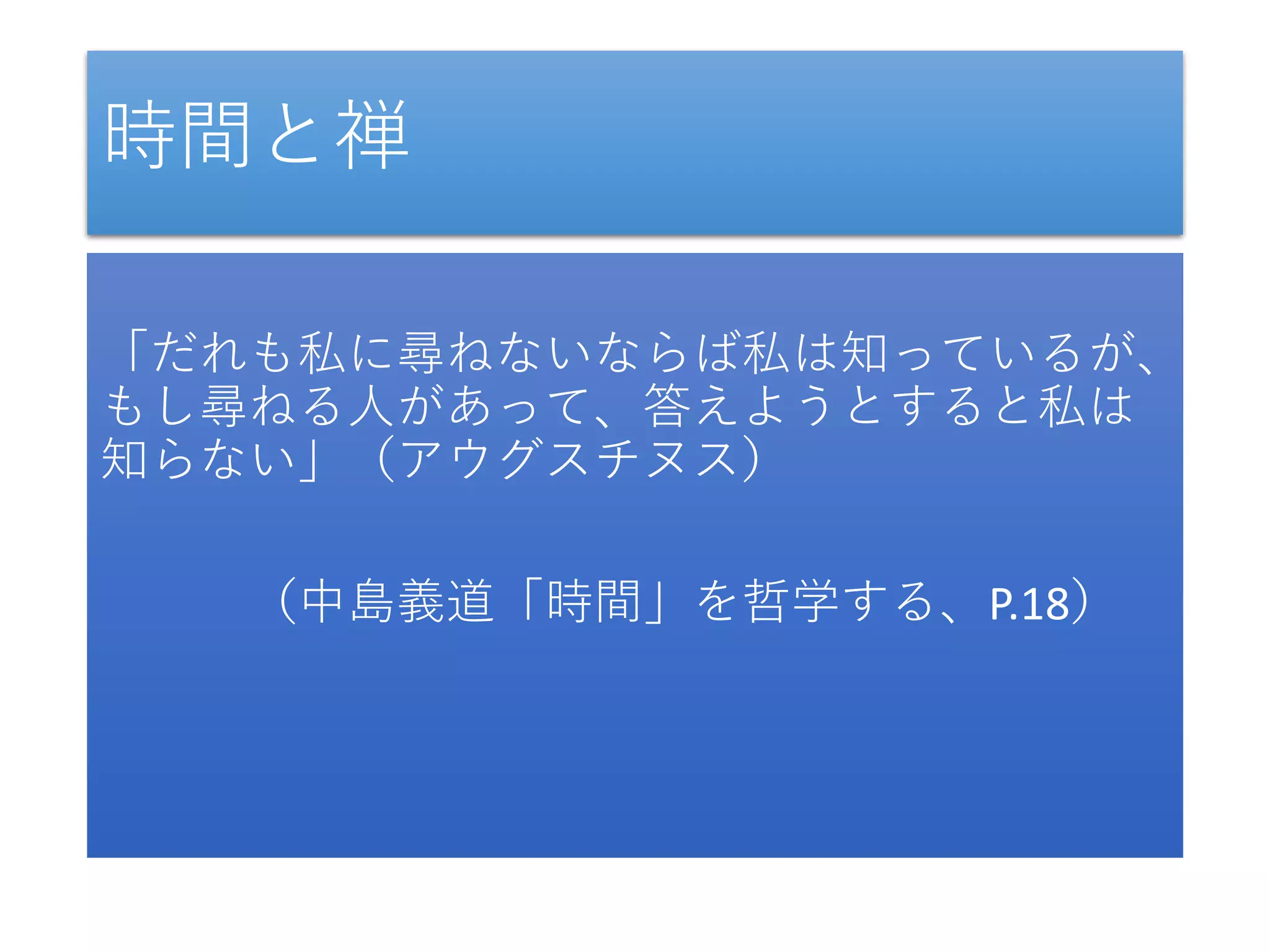時間と禅
「だれも私に尋ねないならば私は知っているが、
もし尋ねる人があって、答えようとすると私は
知らない」（アウグスチヌス）
（中島義道「時間」を哲学する、P.18）
 