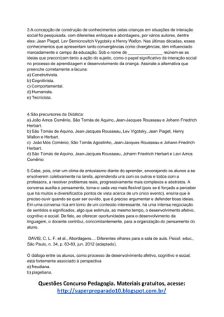 3.A concepção de construção de conhecimentos pelas crianças em situações de interação
social foi pesquisada, com diferentes enfoques e abordagens, por vários autores, dentre
eles: Jean Piaget, Lev Semionovitch Vygotsky e Henry Wallon. Nas últimas décadas, esses
conhecimentos que apresentam tanto convergências como divergências, têm influenciado
marcadamente o campo da educação. Sob o nome de _______________ reúnem-se as
ideias que preconizam tanto a ação do sujeito, como o papel significativo da interação social
no processo de aprendizagem e desenvolvimento da criança. Assinale a alternativa que
preenche corretamente a lacuna:
a) Construtivista.
b) Cognitivista.
c) Comportamental.
d) Humanista.
e) Tecnicista.
4.São precursores da Didática:
a) João Amos Comênio, São Tomás de Aquino, Jean-Jacques Rousseau e Johann Friedrich
Herbart.
b) São Tomás de Aquino, Jean-Jacques Rousseau, Lev Vigotsky, Jean Piaget, Henry
Wallon e Herbart.
c) João Mós Comênio, São Tomás Agostinho, Jean-Jacques Rousseau e Johann Friedrich
Herbart.
d) São Tomás de Aquino, Jean-Jacques Rousseau, Johann Friedrich Herbart e Levi Amos
Comênio
5.Cabe, pois, criar um clima de entusiasmo diante do aprender, encorajando os alunos a se
envolverem coletivamente na tarefa, aprendendo uns com os outros e todos com a
professora, a resolver problemas reais, progressivamente mais complexos e abstratos. A
conversa auxilia o pensamento, torna-o cada vez mais flexível (pois se é forçado a perceber
que há muitos e diversificados pontos de vista acerca de um único evento), ensina que é
preciso ouvir quando se quer ser ouvido, que é preciso argumentar e defender boas ideias.
Em uma conversa rica em torno de um conteúdo interessante, há uma intensa negociação
de sentidos e significados, algo que estimula, ao mesmo tempo, o desenvolvimento afetivo,
cognitivo e social. De fato, ao oferecer oportunidades para o desenvolvimento da
linguagem, o docente contribui, concomitantemente, para a organização do pensamento do
aluno.
DAVIS, C. L. F. et al., Abordagens.... Diferentes olhares para a sala de aula. Psicol. educ.,
São Paulo, n. 34, p. 63-83, jun. 2012 (adaptado).
O diálogo entre os alunos, como processo de desenvolvimento afetivo, cognitivo e social,
está fortemente associado à perspectiva
a) freudiana.
b) piagetiana.
Questões Concurso Pedagogia. Materiais gratuitos, acesse:
http://superpreparado10.blogspot.com.br/
 