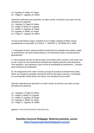 d) I- Vygotsky; II- Wallon; III- Piaget.
e) I - Piaget; II - Vygotsky; III- Wallon.
9.Assinale a alternativa que apresenta, na ordem correta, os teóricos a que cada uma das
afirmativas faz referência.
a) I - Vygotsky; II- Piaget; III- Wallon.
b) I - Piaget; II- Wallon; III- Vygotsky.
c) I - Wallon; II- Vygotsky; III- Piaget.
d) I- Vygotsky; II- Wallon; III- Piaget.
e) I - Piaget; II - Vygotsky; III- Wallon.
10.Leia as afirmativas a seguir, extraídas do livro “Piaget, Vygostky e Wallon: teorias
psicogenéticas em discussão" (LA TAILLE, Y.; DANTAS, H.; OLIVEIRA, M. K.,1992).
I. “A linguagem humana, sistema simbólico fundamental na mediação entre sujeito e objeto
de conhecimento, tem duas funções básicas: a de intercâmbio social e a de pensamento
generalizante."
II. “Vê-se portanto que não se trata de traçar uma fronteira entre o social e o não social, mas
sim de, a partir de uma característica importante das relações possíveis entre pessoas de
nível operatório - que representa o grau mínimo de socialização do pensamento -, comparar
graus anteriores de socialização."
III. “No antagonismo entre motor e mental, ao longo do processo de fortalecimento deste
último, por ocasião da aquisição crescente do domínio dos signos culturais, a motricidade
em sua dimensão cinética tende a se reduzir, a se virtualizar em ato mental."
Assinale a alternativa que apresenta, na ordem correta, os teóricos a que cada uma das
afirmativas faz referência.
a) I - Vygotsky; II- Piaget; III- Wallon.
b) I - Piaget; II- Wallon; III- Vygotsky
c) I - Wallon; II- Vygotsky; III- Piaget.
d) I- Vygotsky; II- Wallon; III- Piaget.
e) I - Piaget; II - Vygotsky; III- Wallon.
gabarito 1-b 2-b 3-a 4-a 5-b 6-b 7-d 8-a 9-a 10-a
Questões Concurso Pedagogia. Materiais gratuitos, acesse:
http://superpreparado10.blogspot.com.br/
 