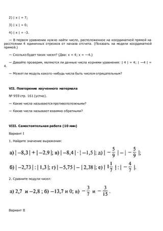 2) | х | = 7;
3) | х | = 0;
4) | х | = -3.
— В первом уравнении нужно найти число, расположенное на координатной прямой на
расстоянии 4 единичных отрезков от начала отсчета. (Показать на модели координатной
прямой.)
— Сколько будет таких чисел? (Два: х = 4; х = —4.)
— Давайте проверим, являются ли данные числа корнями уравнения: | 4 | = 4; | —4 | =
4.
— Может ли модуль какого-нибудь числа быть числом отрицательным?
VII. Повторение изученного материала
№ 959 стр. 161 (устно).
— Какие числа называются противоположными?
— Какие числа называют взаимно обратными?
VIII. Самостоятельная работа (10 мин)
Вариант I
1. Найдите значение выражения:
2. Сравните модули чисел:
Вариант II
 