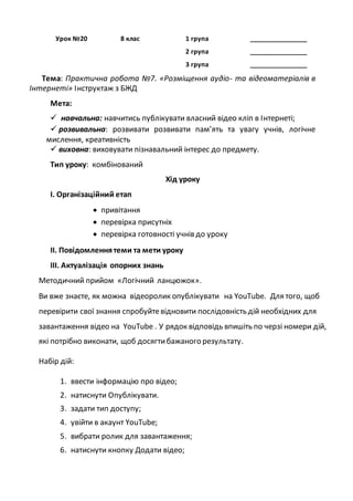 Урок №20 8 клас 1 група ________________
2 група ________________
3 група ________________
Тема: Практична робота №7. «Розміщення аудіо- та відеоматеріалів в
Інтернеті» Інструктаж з БЖД
Мета:
 навчальна: навчитись публікувати власний відео кліп в Інтернеті;
 розвивальна: розвивати розвивати пам’ять та увагу учнів, логічне
мислення, креативність
 виховна: виховувати пізнавальний інтерес до предмету.
Тип уроку: комбінований
Хід уроку
І. Організаційний етап
 привітання
 перевірка присутніх
 перевірка готовності учнів до уроку
ІІ. Повідомленнятеми та мети уроку
ІІІ. Актуалізація опорних знань
Методичний прийом «Логічний ланцюжок».
Ви вже знаєте, як можна відеоролик опублікувати на YouTube. Для того, щоб
перевірити свої знання спробуйтевідновити послідовність дій необхідних для
завантаження відео на YouTube . У рядок відповідь впишіть по черзі номери дій,
які потрібно виконати, щоб досягтибажаного результату.
Набір дій:
1. ввести інформацію про відео;
2. натиснути Опублікувати.
3. задати тип доступу;
4. увійти в акаунт YouTube;
5. вибрати ролик для завантаження;
6. натиснути кнопку Додати відео;
 