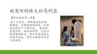 被鬼附的抹大拉馬利亞
【路加福音第八章】
過了不多日，耶穌周遊各城各
鄉傳道，宣講神國的福音。和他
同去的有十二個門徒， 還有被
惡鬼所附、被疾病所累、已經治
好的幾個婦女，內中有稱為抹大
拉的馬利亞，曾有七個鬼從他身
上趕出來
 