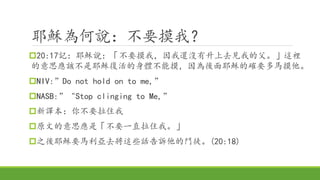 耶穌為何說：不要摸我？
20:17記：耶穌說：「不要摸我，因我還沒有升上去見我的父。」這裡
的意思應該不是耶穌復活的身體不能摸，因為後面耶穌的確要多馬摸他。
NIV:”Do not hold on to me,”
NASB:” "Stop clinging to Me,”
新譯本：你不要拉住我
原文的意思應是「不要一直拉住我。」
之後耶穌要馬利亞去將這些話告訴他的門徒。(20:18)
 