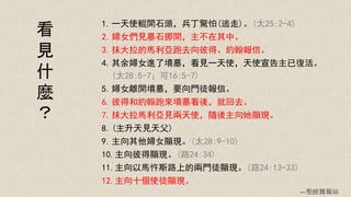 1.一天使輥開石頭，兵丁驚怕(逃走)。(太25:2-4)
2.婦女們見墓石挪開，主不在其中。
3.抹大拉的馬利亞跑去向彼得、約翰報信。
4.其余婦女進了墳墓，看見一天使，天使宣告主已復活。
(太28:5-7；可16:5-7)
5.婦女離開墳墓，要向門徒報信。
6.彼得和約翰跑來墳墓看後，就回去。
7.抹大拉馬利亞見兩天使，隨後主向她顯現。
8.(主升天見天父)
9.主向其他婦女顯現。(太28:9-10)
10.主向彼得顯現。(路24:34)
11.主向以馬忤斯路上的兩門徒顯現。(路24:13-33)
12.主向十個使徒顯現。
看
見
什
麼
？
---聖經簡報站
 