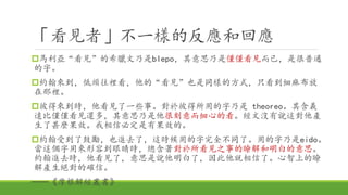 「看見者」不一樣的反應和回應
馬利亞“看見”的希臘文乃是blepo，其意思乃是僅僅看見而已，是很普通
的字。
約翰來到，低頭往裡看，他的“看見”也是同樣的方式，只看到細麻布放
在那裡。
彼得來到時，他看見了一些事。對於彼得所用的字乃是 theoreo。其含義
遠比僅僅看見還多，其意思乃是他很刻意而細心的看。經文沒有說這對他產
生了甚麼果效。我相信必定是有果效的。
約翰受到了鼓勵，也進去了，這時候用的字完全不同了。用的字乃是eido。
當這個字用來形容到眼睛時，總含著對於所看見之事的瞭解和明白的意思。
約翰進去時，他看見了，意思是說他明白了，因此他就相信了。心智上的瞭
解產生絕對的確信。
──《摩根解經叢書》
 