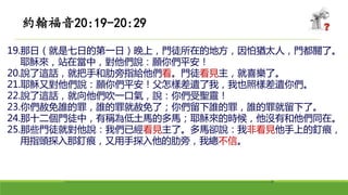19.那日（就是七日的第一日）晚上，門徒所在的地方，因怕猶太人，門都關了。
耶穌來，站在當中，對他們說：願你們平安！
20.說了這話，就把手和肋旁指給他們看。門徒看見主，就喜樂了。
21.耶穌又對他們說：願你們平安！父怎樣差遣了我，我也照樣差遣你們。
22.說了這話，就向他們吹一口氣，說：你們受聖靈！
23.你們赦免誰的罪，誰的罪就赦免了；你們留下誰的罪，誰的罪就留下了。
24.那十二個門徒中，有稱為低土馬的多馬；耶穌來的時候，他沒有和他們同在。
25.那些門徒就對他說：我們已經看見主了。多馬卻說：我非看見他手上的釘痕，
用指頭探入那釘痕，又用手探入他的肋旁，我總不信。
約翰福音20:19-20:29
 