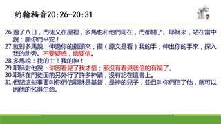 26.過了八日，門徒又在屋裡，多馬也和他們同在，門都關了。耶穌來，站在當中
說：願你們平安！
27.就對多馬說：伸過你的指頭來，摸（原文是看）我的手；伸出你的手來，探入
我的肋旁。不要疑惑，總要信。
28.多馬說：我的主！我的神！
29.耶穌對他說：你因看見了我才信；那沒有看見就信的有福了。
30.耶穌在門徒面前另外行了許多神蹟，沒有記在這書上。
31.但記這些事要叫你們信耶穌是基督，是神的兒子，並且叫你們信了他，就可以
因他的名得生命。
約翰福音20:26-20:31
 