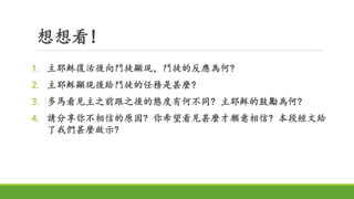 想想看!
1. 主耶穌復活後向門徒顯現，門徒的反應為何?
2. 主耶穌顯現後給門徒的任務是甚麼?
3. 多馬看見主之前跟之後的態度有何不同? 主耶穌的鼓勵為何?
4. 請分享你不相信的原因? 你希望看見甚麼才願意相信? 本段經文給
了我們甚麼啟示?
 