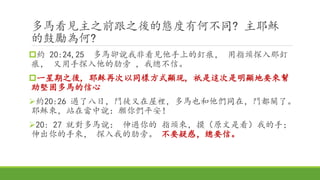 多馬看見主之前跟之後的態度有何不同? 主耶穌
的鼓勵為何?
約 20:24,25 多馬卻說我非看見他手上的釘痕， 用指頭探入那釘
痕， 又用手探入他的肋旁 ，我總不信。
一星期之後, 耶穌再次以同樣方式顯現, 祇是這次是明顯地要來幫
助堅固多馬的信心
約20:26 過了八日，門徒又在屋裡，多馬也和他們同在，門都關了。
耶穌來，站在當中說：願你們平安！
20: 27 就對多馬說： 伸過你的 指頭來，摸（原文是看）我的手；
伸出你的手來， 探入我的肋旁。 不要疑惑，總要信。
 