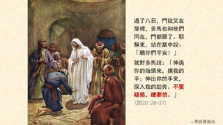 過了八日，門徒又在
屋裡，多馬也和他們
同在，門都關了。耶
穌來，站在當中說：
「願你們平安！」
就對多馬說：「伸過
你的指頭來，摸我的
手；伸出你的手來，
探入我的肋旁。不要
疑惑，總要信。」
(約20:26-27)
---聖經簡報站
 
