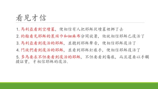看見才信
1.馬利亞看到空墳墓, 便相信有人把耶穌從墳墓裡挪了去
2.約翰看見耶穌的裹頭巾和細麻布分開放著, 他就相信耶穌已復活了
3.馬利亞看到復活的耶穌, 並聽到耶穌聲音, 便相信耶穌復活了
4.門徒們看到復活的耶穌, 並看到耶穌釘痕手, 便相信耶穌復活了
5.多馬要求不但要看到復活的耶穌, 不但要看到傷痕, 而且還要以手觸
摸証實, 才相信耶穌的復活.
 