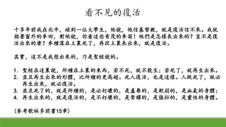 十多年前我在北平，碰到一位大學生，他說，他信基督教，就是復活信不來。我就
指著窗外的麥田，對他說，你看這些青茂的麥苗！他們是怎樣長出來的？豈不是復
活出來的麼？麥種落在土裏死了，再從土裏長出來，就是復活。
其實，這不是我想出來的，乃是聖經說的。
1. 聖經在這裏說，所種在土裏的東西，若不死，就不能生；若死了，就再生出來。
2. 並且再生出來的形體，比所種的更高超。死人復活，也是這樣。人既死了，就必
再生出來，就必復活。
3. 並且死了的，就是所種的，是必朽壞的，是羞辱的，是軟弱的，是血氣的身體；
4. 再生出來的，就是復活的，是不朽壞的，是榮耀的，是強壯的，是靈性的身體。
(參考歌林多前書15章)
看不見的復活
 