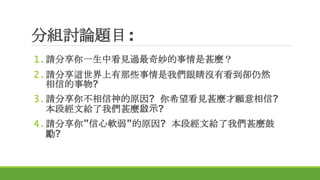 分組討論題目:
1.請分享你一生中看見過最奇妙的事情是甚麼？
2.請分享這世界上有那些事情是我們眼睛沒有看到卻仍然
相信的事物?
3.請分享你不相信神的原因? 你希望看見甚麼才願意相信?
本段經文給了我們甚麼啟示?
4.請分享你”信心軟弱”的原因? 本段經文給了我們甚麼鼓
勵?
 