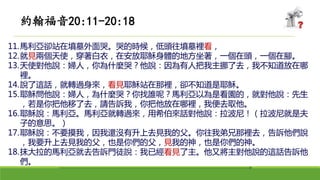 11.馬利亞卻站在墳墓外面哭。哭的時候，低頭往墳墓裡看，
12.就見兩個天使，穿著白衣，在安放耶穌身體的地方坐著，一個在頭，一個在腳。
13.天使對他說：婦人，你為什麼哭？他說：因為有人把我主挪了去，我不知道放在哪
裡。
14.說了這話，就轉過身來，看見耶穌站在那裡，卻不知道是耶穌。
15.耶穌問他說：婦人，為什麼哭？你找誰呢？馬利亞以為是看園的，就對他說：先生
，若是你把他移了去，請告訴我，你把他放在哪裡，我便去取他。
16.耶穌說：馬利亞。馬利亞就轉過來，用希伯來話對他說：拉波尼！（拉波尼就是夫
子的意思。）
17.耶穌說：不要摸我，因我還沒有升上去見我的父。你往我弟兄那裡去，告訴他們說
，我要升上去見我的父，也是你們的父，見我的神，也是你們的神。
18.抹大拉的馬利亞就去告訴門徒說：我已經看見了主。他又將主對他說的這話告訴他
們。
約翰福音20:11-20:18
 