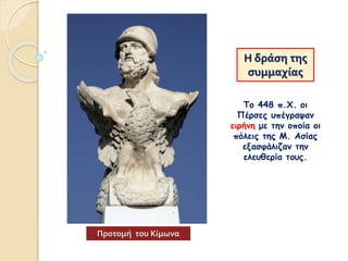 Η δράση της
συμμαχίας
Το 448 π.Χ. οι
Πέρσες υπέγραψαν
ειρήνη με την οποία οι
πόλεις της Μ. Ασίας
εξασφάλιζαν την
ελευθερία τους.
Προτομή του Κίμωνα
 