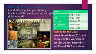 Good Morning! Get your history
books and Chromebooks out, and get
right to work!
Monday, January 22nd, 2018
Agenda for the Day:
Work time! Read 20.1 and
complete the worksheet
on Classroom; Second ½,
we’ll read 20.2 as a class.
Stretch 8:00—8:45
1st 8:45—10:30
3rd 10:35—11:05
‘A’ Lunch 11:05—11:35
3rd Continued 11:40—12:45
5th 12:50—2:30
 