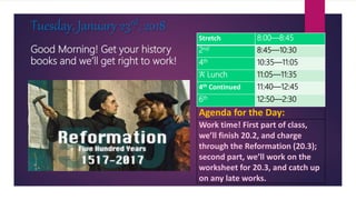 Good Morning! Get your history
books and we’ll get right to work!
Tuesday, January 23rd, 2018
Agenda for the Day:
Work time! First part of class,
we’ll finish 20.2, and charge
through the Reformation (20.3);
second part, we’ll work on the
worksheet for 20.3, and catch up
on any late works.
Stretch 8:00—8:45
2nd 8:45—10:30
4th 10:35—11:05
‘A’ Lunch 11:05—11:35
4th Continued 11:40—12:45
6th 12:50—2:30
 