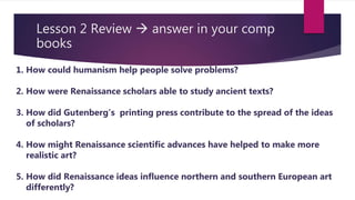 Lesson 2 Review  answer in your comp
books
1. How could humanism help people solve problems?
2. How were Renaissance scholars able to study ancient texts?
3. How did Gutenberg’s printing press contribute to the spread of the ideas
of scholars?
4. How might Renaissance scientific advances have helped to make more
realistic art?
5. How did Renaissance ideas influence northern and southern European art
differently?
 
