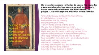 Humanism
Guiding Question:
How did
Renaissance
writers rely on the
past to develop
new ideas?
He wrote love poems in Italian to Laura, his name for
a woman whom he had seen once and loved dearly.
Laura eventually died from the Black Death, or
plague. Like Shakespeare, Petrarch wrote sonnets.
"She ruled in beauty o'er [over] this heart of mine,
A noble lady in a humble home,
And now her time for heavenly
bliss [happiness] has come,
'Tis I am mortal proved, and she divine.
The soul that all its blessings must resign,
And love whose light no more on earth finds room,
Might rend [tear, rip] the rocks with pity for their doom,
Yet none their sorrows can in words enshrine [honor];
They weep within my heart; and ears are deaf
Save [except for] mine alone, and I am crushed with care,
And naught [nothing] remains to me
save [except] mournful breath.
Assuredly [certainly] but dust and shade we are,
Assuredly desire is blind and brief,
Assuredly its hope but ends in death."
 
