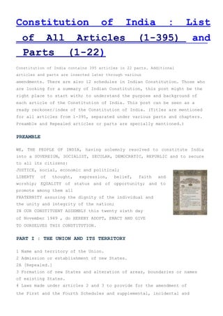 Constitution of India : List
of All Articles (1-395) and
Parts (1-22)
Constitution of India contains 395 articles in 22 parts. Additional
articles and parts are inserted later through various
amendments. There are also 12 schedules in Indian Constitution. Those who
are looking for a summary of Indian Constitution, this post might be the
right place to start with; to understand the purpose and background of
each article of the Constitution of India. This post can be seen as a
ready reckoner/index of the Constitution of India. (Titles are mentioned
for all articles from 1-395, separated under various parts and chapters.
Preamble and Repealed articles or parts are specially mentioned.)
PREAMBLE
WE, THE PEOPLE OF INDIA, having solemnly resolved to constitute India
into a SOVEREIGN, SOCIALIST, SECULAR, DEMOCRATIC, REPUBLIC and to secure
to all its citizens:
JUSTICE, social, economic and political;
LIBERTY of thought, expression, belief, faith and
worship; EQUALITY of status and of opportunity; and to
promote among them all
FRATERNITY assuring the dignity of the individual and
the unity and integrity of the nation;
IN OUR CONSTITUENT ASSEMBLY this twenty sixth day
of November 1949 , do HEREBY ADOPT, ENACT AND GIVE
TO OURSELVES THIS CONSTITUTION.
PART I : THE UNION AND ITS TERRITORY
1 Name and territory of the Union.
2 Admission or establishment of new States.
2A [Repealed.]
3 Formation of new States and alteration of areas, boundaries or names
of existing States.
4 Laws made under articles 2 and 3 to provide for the amendment of
the First and the Fourth Schedules and supplemental, incidental and
 