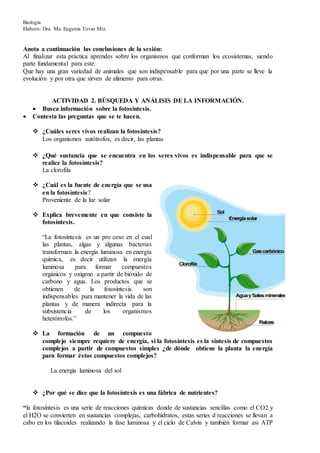 Biología
Elaboro: Dra. Ma. Eugenia Tovar Mtz.
Anota a continuación las conclusiones de la sesión:
Al finalizar esta práctica aprendes sobre los organismos que conforman los ecosistemas, siendo
parte fundamental para este.
Que hay una gran variedad de animales que son indispensable para que por una parte se lleve la
evolución y por otra que sirven de alimento para otras.
ACTIVIDAD 2. BÚSQUEDA Y ANÁLISIS DE LA INFORMACIÓN.
 Busca información sobre la fotosíntesis.
 Contesta las preguntas que se te hacen.
 ¿Cuáles seres vivos realizan la fotosíntesis?
Los organismos autótrofos, es decir, las plantas
 ¿Qué sustancia que se encuentra en los seres vivos es indispensable para que se
realice la fotosíntesis?
La clorofila
 ¿Cuál es la fuente de energía que se usa
en la fotosíntesis?
Proveniente de la luz solar
 Explica brevemente en que consiste la
fotosíntesis.
“La fotosíntesis es un pro ceso en el cual
las plantas, algas y algunas bacterias
transforman la energía luminosa en energía
química, es decir utilizan la energía
luminosa para formar compuestos
orgánicos y oxígeno a partir de bióxido de
carbono y agua. Los productos que se
obtienen de la fotosíntesis son
indispensables para mantener la vida de las
plantas y de manera indirecta para la
subsistencia de los organismos
heterótrofos.”
 La formación de un compuesto
complejo siempre requiere de energía, si la fotosíntesis es la síntesis de compuestos
complejos a partir de compuestos simples ¿de dónde obtiene la planta la energía
para formar éstos compuestos complejos?
La energia luminosa del sol
 ¿Por qué se dice que la fotosíntesis es una fábrica de nutrientes?
“la fotosíntesis es una serie de reacciones químicas donde de sustancias sencillas como el CO2 y
el H2O se convierten en sustancias complejas, carbohidratos, estas series d reacciones se llevan a
cabo en los tilacoides realizando la fase luminosa y el ciclo de Calvin y también formar asi ATP
 