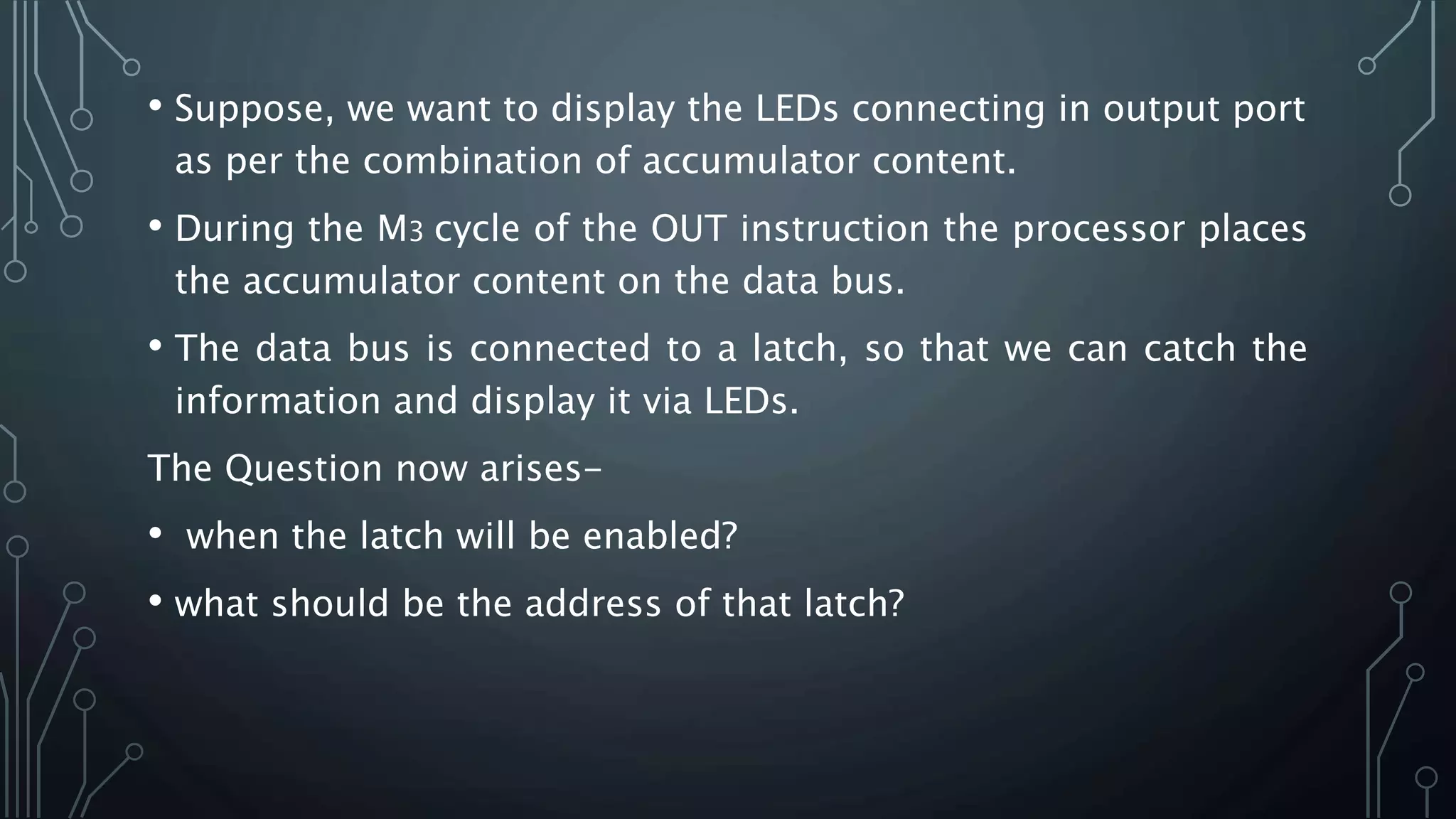 • Suppose, we want to display the LEDs connecting in output port
as per the combination of accumulator content.
• During the M3 cycle of the OUT instruction the processor places
the accumulator content on the data bus.
• The data bus is connected to a latch, so that we can catch the
information and display it via LEDs.
The Question now arises-
• when the latch will be enabled?
• what should be the address of that latch?
 