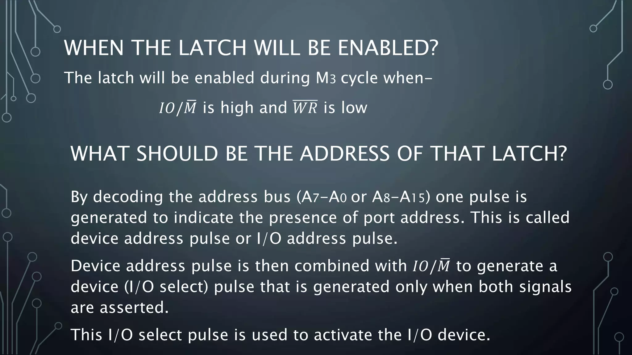 WHEN THE LATCH WILL BE ENABLED?
The latch will be enabled during M3 cycle when-
𝐼𝑂/ 𝑀 is high and 𝑊𝑅 is low
WHAT SHOULD BE THE ADDRESS OF THAT LATCH?
By decoding the address bus (A7-A0 or A8-A15) one pulse is
generated to indicate the presence of port address. This is called
device address pulse or I/O address pulse.
Device address pulse is then combined with 𝐼𝑂/ 𝑀 to generate a
device (I/O select) pulse that is generated only when both signals
are asserted.
This I/O select pulse is used to activate the I/O device.
 