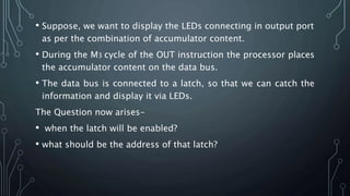 • Suppose, we want to display the LEDs connecting in output port
as per the combination of accumulator content.
• During the M3 cycle of the OUT instruction the processor places
the accumulator content on the data bus.
• The data bus is connected to a latch, so that we can catch the
information and display it via LEDs.
The Question now arises-
• when the latch will be enabled?
• what should be the address of that latch?
 