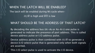 WHEN THE LATCH WILL BE ENABLED?
The latch will be enabled during M3 cycle when-
𝐼𝑂/ 𝑀 is high and 𝑊𝑅 is low
WHAT SHOULD BE THE ADDRESS OF THAT LATCH?
By decoding the address bus (A7-A0 or A8-A15) one pulse is
generated to indicate the presence of port address. This is called
device address pulse or I/O address pulse.
Device address pulse is then combined with 𝐼𝑂/ 𝑀 to generate a
device (I/O select) pulse that is generated only when both signals
are asserted.
This I/O select pulse is used to activate the I/O device.
 