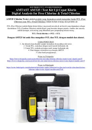 HOT PRODUCT CV. ET GROUP INDONESIA
AMTAST AMT25 | Test Kit Uji Cepat Klorin
Digital Analysis for Free Chlorine & Total Chlorine
AMT25 Chlorine Tester adalah produk yang digunakan untuk mengukur kadar FCL (Free
Chlorine) atau TCL (Total Chlorine) dalam kolam renang atau produk air.
FCL (Free Chlorine) adalah Kadar klorin bebas yang masih tersedia di air bersih yang digunakan sebagai
disenfektan. CCL (Combine Chlorine) adalah klorin yang bereaksi dengan amonia. sumber dari amonia
adalah keringat, air kencing yang dihasilkan para pengunjung kolam renang.
TCL (Total chlorine) = FCL + CCL
Dengan AMT25 ini anda bisa mengukur FCL dan TCL dengan mudah dan akurat.
CARA PENGUJIAN:
1. Air dalam kolam diambil sample kemudian di masukkan stik tester.
2. Untuk FCL, reaksikan dengan metil merah berbentuk stik
3. Untuk TCL, reaksikan dengan metil orange berbentuk stik
4. Ukur dengan colorimeter nya dengan AMT25
5. Lihat hasil pengujiannya
Pesan via Tokopedia:
https://www.tokopedia.com/easytest/test-kit-alat-ukur-klorine-chlorine-meter-tester-digital-amt25
https://www.tokopedia.com/easytest/test-kit-alat-ukur-klorin-chlorine-meter-tester-digital-mudah-amt25
Pesan via Bukalapak:
https://www.bukalapak.com/p/industrial/peralatan-medis-laboratori/cee2pa-jual-test-kit-alat-ukur-klorine-
chlorine-meter-tester-digital-mudah-amt25-ok
 