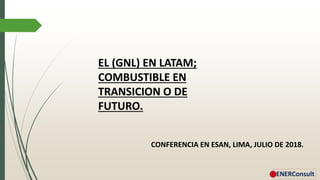 EL (GNL) EN LATAM;
COMBUSTIBLE EN
TRANSICION O DE
FUTURO.
CONFERENCIA EN ESAN, LIMA, JULIO DE 2018.
 