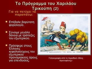 Το Πρόγραμμα του Χαριλάου
              Τρικούπη (2)
    Για να πετύχει τα
        παραπάνω:

   Επέβαλε βαρύτατη
    φορολογία.

   Σύναψε μεγάλα
    δάνεια με τράπεζες
    του εξωτερικού.

   Πρόσφερε στους
    Έλληνες
    κεφαλαιούχους του
    εξωτερικού
    προνομιακούς όρους   Γελοιογραφία από το περιοδικό «Νέος
    για επενδύσεις.                 Αριστοφάνης»
 